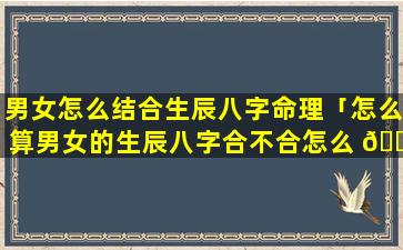 男女怎么结合生辰八字命理「怎么算男女的生辰八字合不合怎么 🌾 算」